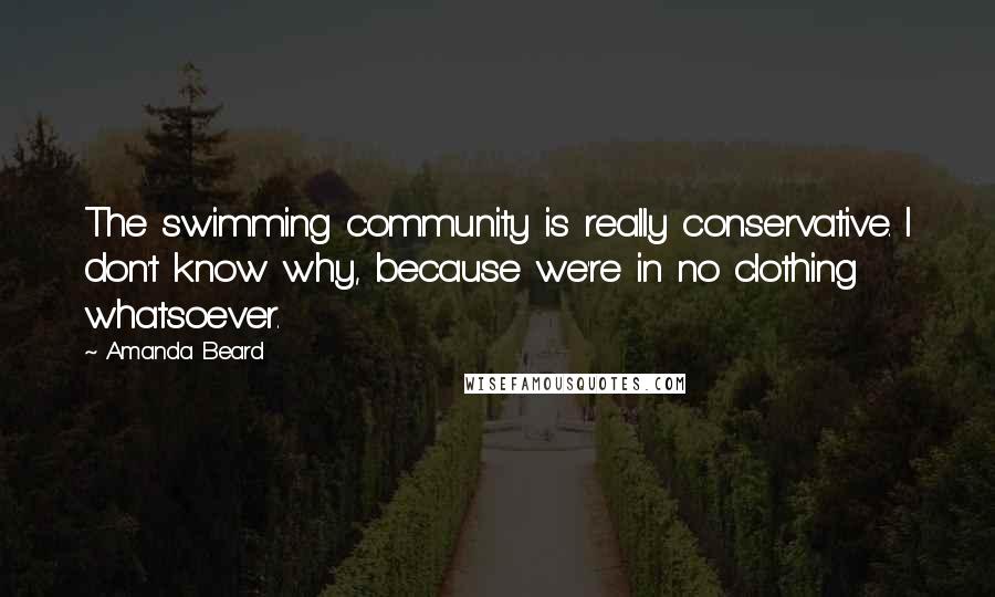 Amanda Beard Quotes: The swimming community is really conservative. I don't know why, because we're in no clothing whatsoever.