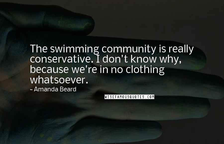 Amanda Beard Quotes: The swimming community is really conservative. I don't know why, because we're in no clothing whatsoever.