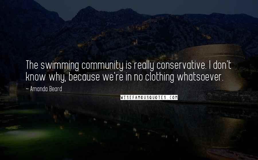 Amanda Beard Quotes: The swimming community is really conservative. I don't know why, because we're in no clothing whatsoever.