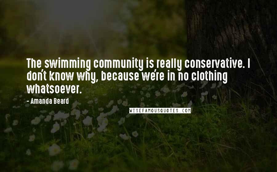 Amanda Beard Quotes: The swimming community is really conservative. I don't know why, because we're in no clothing whatsoever.