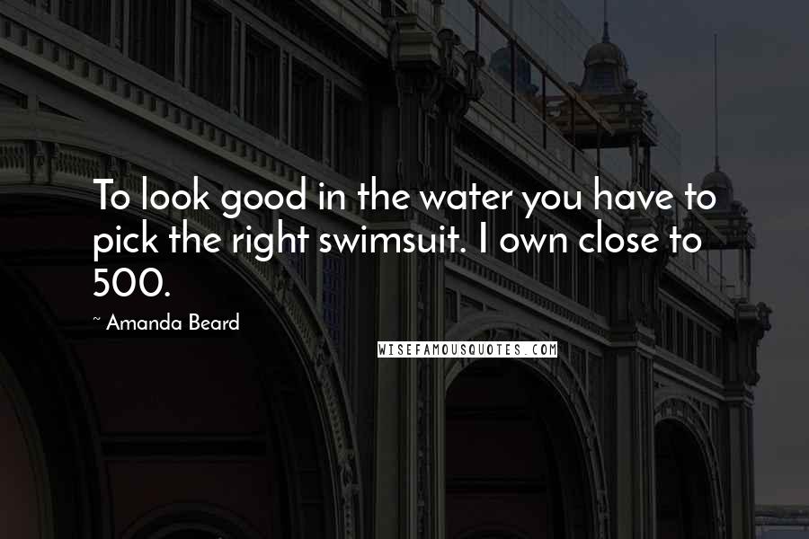 Amanda Beard Quotes: To look good in the water you have to pick the right swimsuit. I own close to 500.