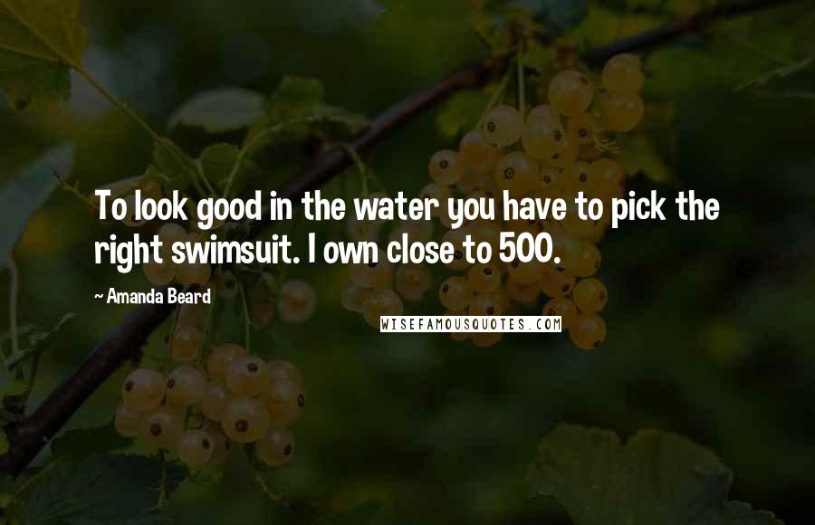 Amanda Beard Quotes: To look good in the water you have to pick the right swimsuit. I own close to 500.