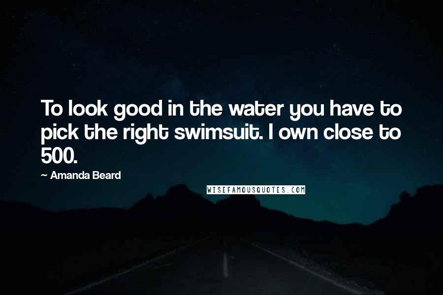 Amanda Beard Quotes: To look good in the water you have to pick the right swimsuit. I own close to 500.