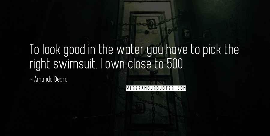 Amanda Beard Quotes: To look good in the water you have to pick the right swimsuit. I own close to 500.