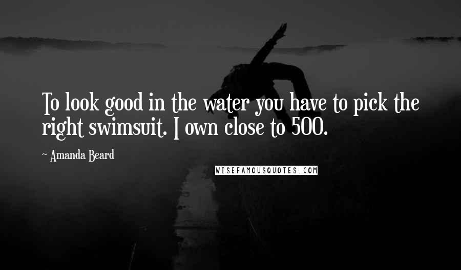 Amanda Beard Quotes: To look good in the water you have to pick the right swimsuit. I own close to 500.