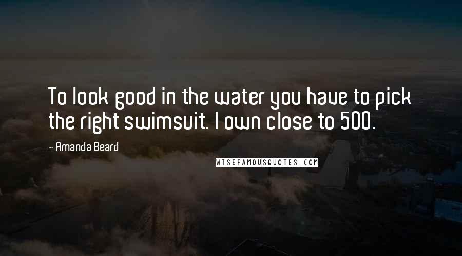 Amanda Beard Quotes: To look good in the water you have to pick the right swimsuit. I own close to 500.