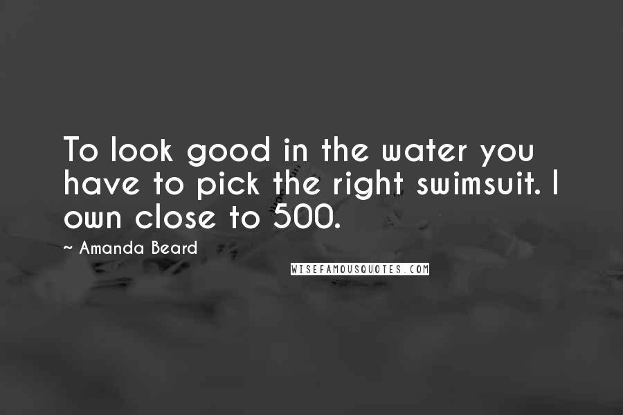 Amanda Beard Quotes: To look good in the water you have to pick the right swimsuit. I own close to 500.