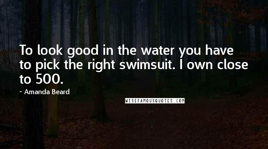 Amanda Beard Quotes: To look good in the water you have to pick the right swimsuit. I own close to 500.