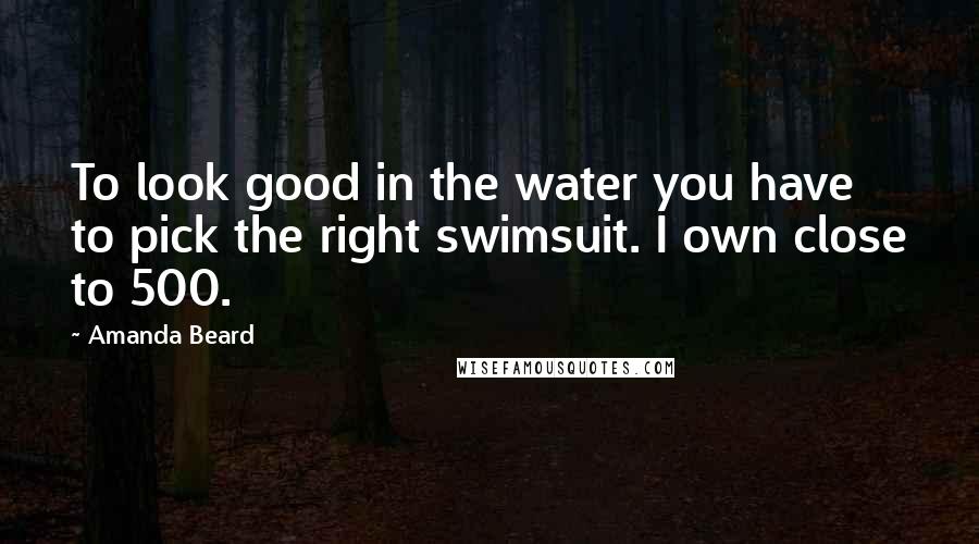 Amanda Beard Quotes: To look good in the water you have to pick the right swimsuit. I own close to 500.