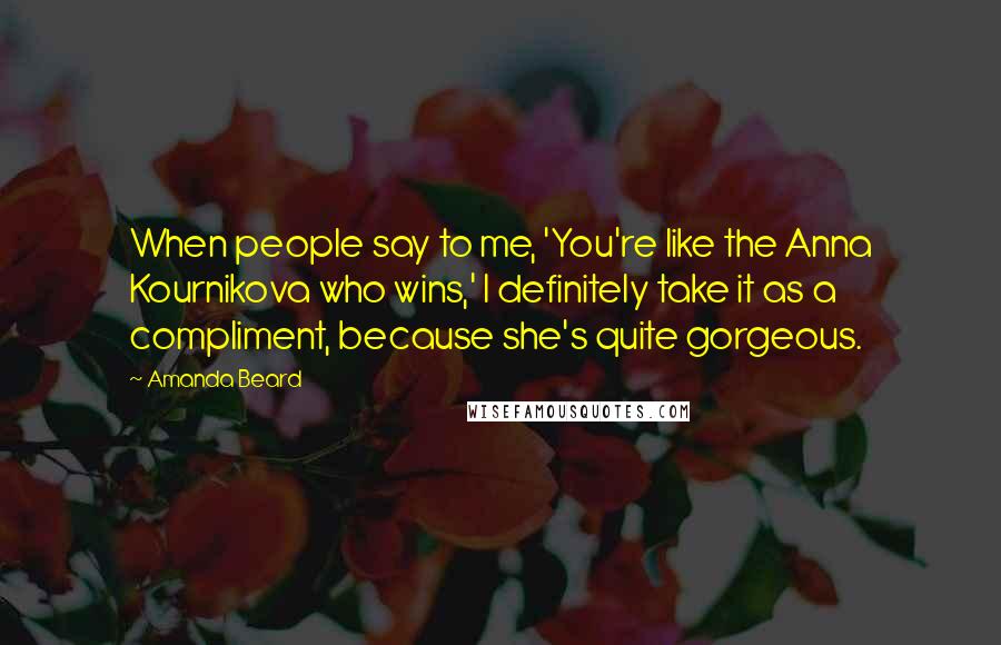 Amanda Beard Quotes: When people say to me, 'You're like the Anna Kournikova who wins,' I definitely take it as a compliment, because she's quite gorgeous.