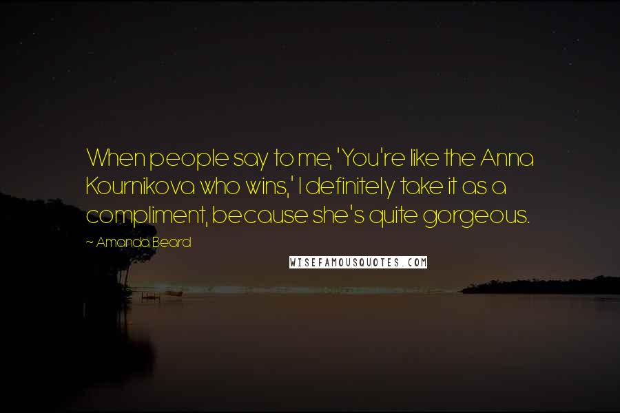 Amanda Beard Quotes: When people say to me, 'You're like the Anna Kournikova who wins,' I definitely take it as a compliment, because she's quite gorgeous.