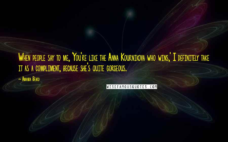 Amanda Beard Quotes: When people say to me, 'You're like the Anna Kournikova who wins,' I definitely take it as a compliment, because she's quite gorgeous.