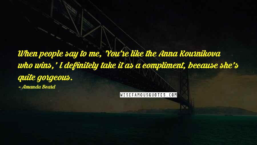 Amanda Beard Quotes: When people say to me, 'You're like the Anna Kournikova who wins,' I definitely take it as a compliment, because she's quite gorgeous.