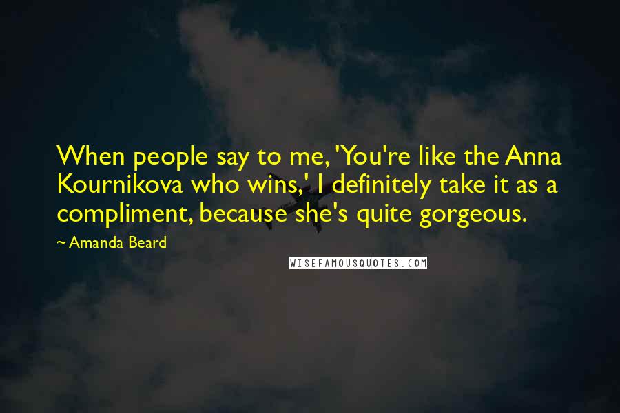Amanda Beard Quotes: When people say to me, 'You're like the Anna Kournikova who wins,' I definitely take it as a compliment, because she's quite gorgeous.