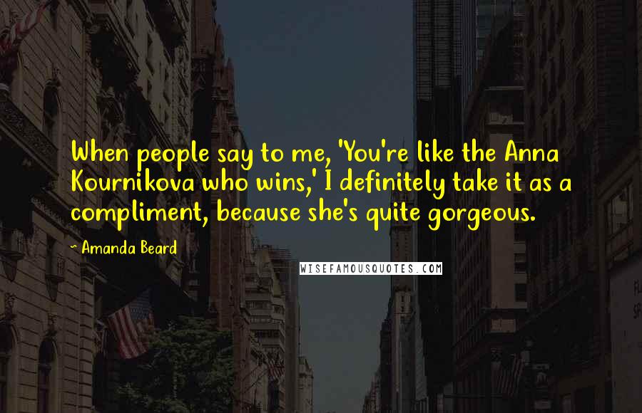 Amanda Beard Quotes: When people say to me, 'You're like the Anna Kournikova who wins,' I definitely take it as a compliment, because she's quite gorgeous.