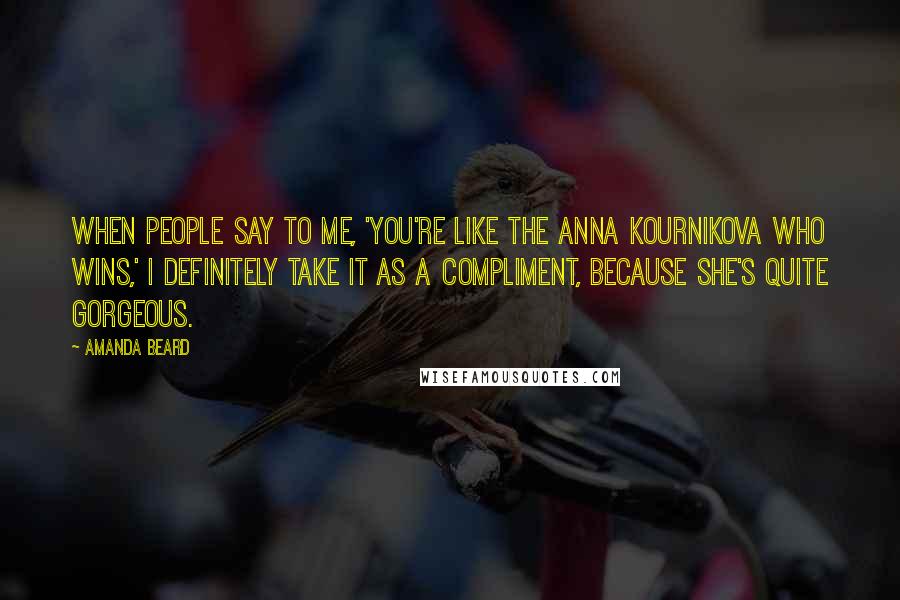 Amanda Beard Quotes: When people say to me, 'You're like the Anna Kournikova who wins,' I definitely take it as a compliment, because she's quite gorgeous.