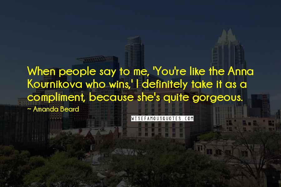 Amanda Beard Quotes: When people say to me, 'You're like the Anna Kournikova who wins,' I definitely take it as a compliment, because she's quite gorgeous.