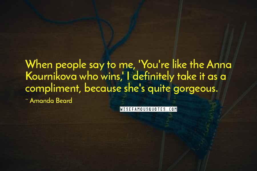 Amanda Beard Quotes: When people say to me, 'You're like the Anna Kournikova who wins,' I definitely take it as a compliment, because she's quite gorgeous.