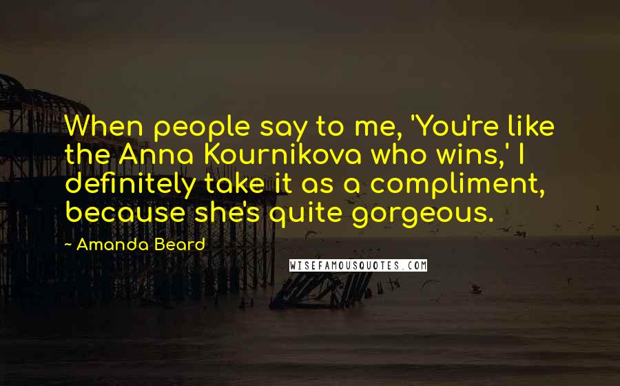 Amanda Beard Quotes: When people say to me, 'You're like the Anna Kournikova who wins,' I definitely take it as a compliment, because she's quite gorgeous.