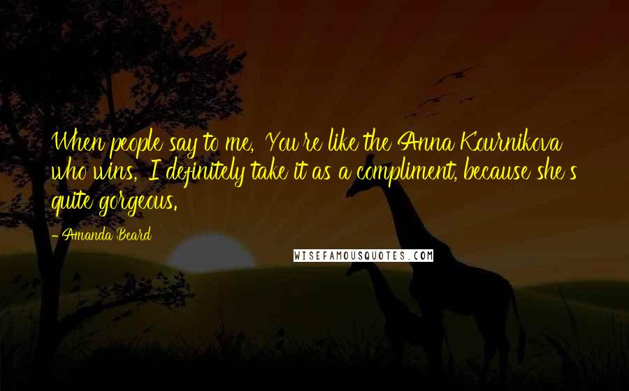 Amanda Beard Quotes: When people say to me, 'You're like the Anna Kournikova who wins,' I definitely take it as a compliment, because she's quite gorgeous.