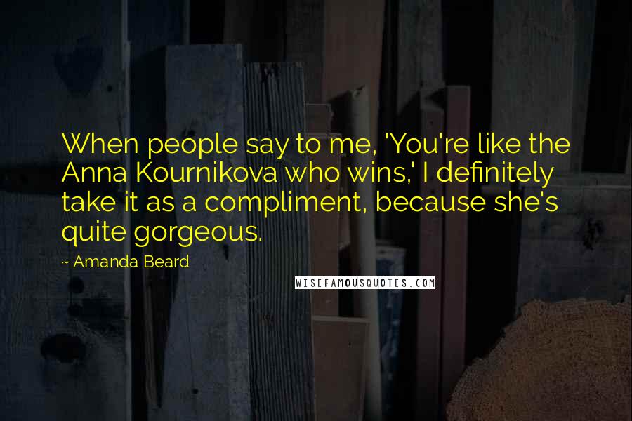 Amanda Beard Quotes: When people say to me, 'You're like the Anna Kournikova who wins,' I definitely take it as a compliment, because she's quite gorgeous.