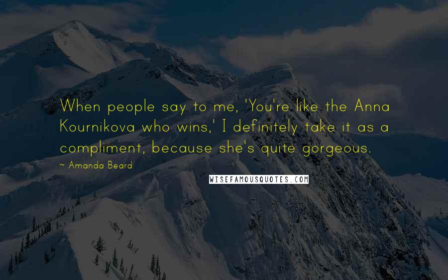 Amanda Beard Quotes: When people say to me, 'You're like the Anna Kournikova who wins,' I definitely take it as a compliment, because she's quite gorgeous.