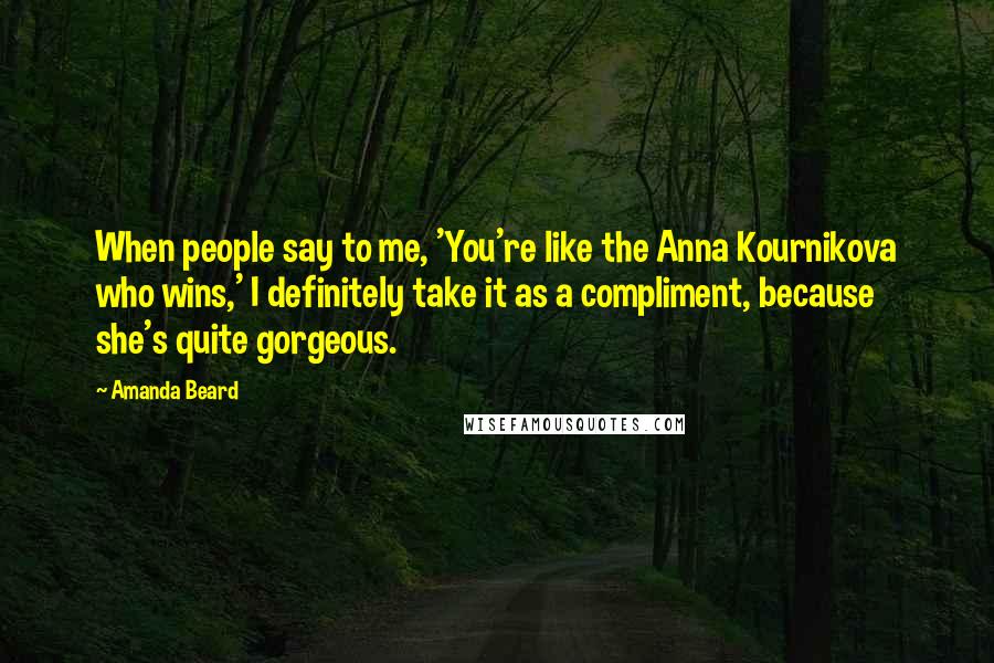 Amanda Beard Quotes: When people say to me, 'You're like the Anna Kournikova who wins,' I definitely take it as a compliment, because she's quite gorgeous.