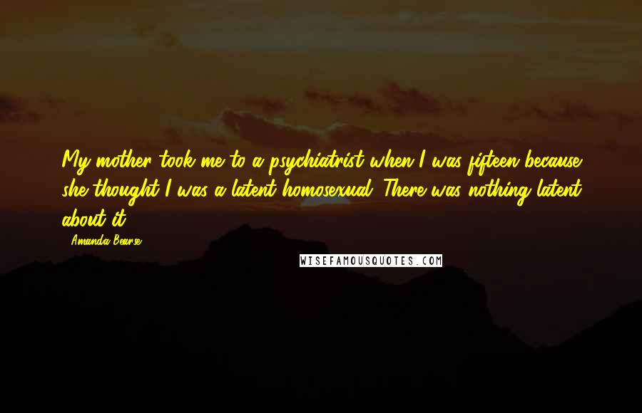 Amanda Bearse Quotes: My mother took me to a psychiatrist when I was fifteen because she thought I was a latent homosexual. There was nothing latent about it.