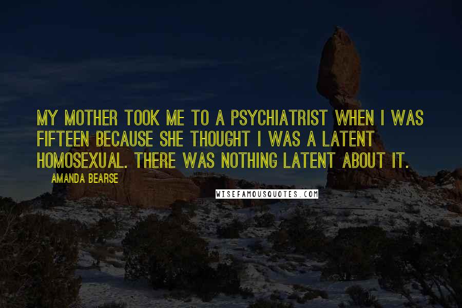 Amanda Bearse Quotes: My mother took me to a psychiatrist when I was fifteen because she thought I was a latent homosexual. There was nothing latent about it.