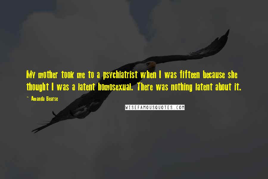 Amanda Bearse Quotes: My mother took me to a psychiatrist when I was fifteen because she thought I was a latent homosexual. There was nothing latent about it.