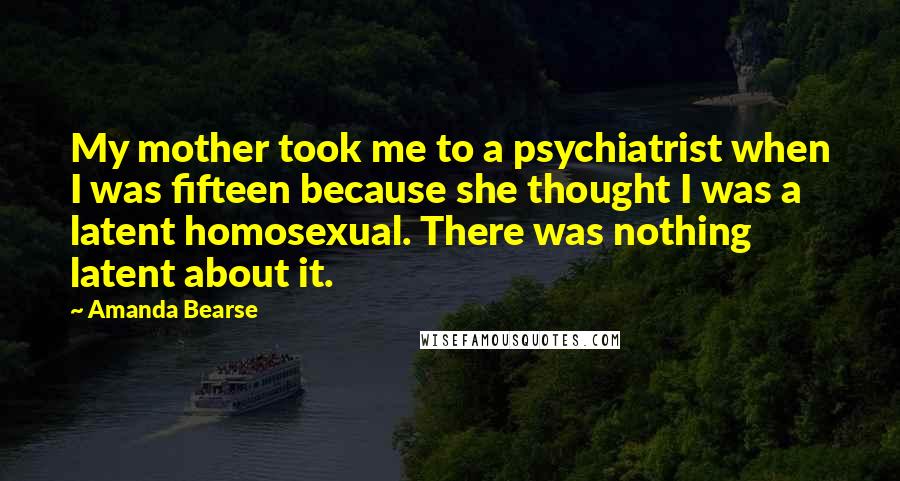 Amanda Bearse Quotes: My mother took me to a psychiatrist when I was fifteen because she thought I was a latent homosexual. There was nothing latent about it.