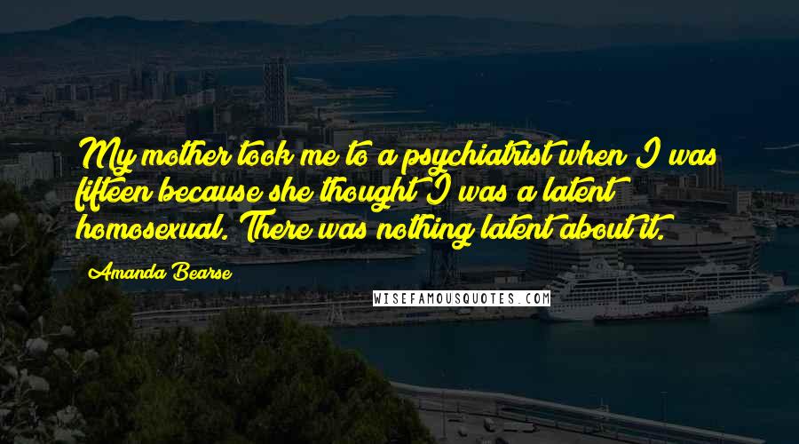 Amanda Bearse Quotes: My mother took me to a psychiatrist when I was fifteen because she thought I was a latent homosexual. There was nothing latent about it.