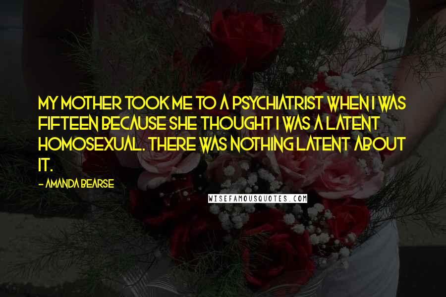 Amanda Bearse Quotes: My mother took me to a psychiatrist when I was fifteen because she thought I was a latent homosexual. There was nothing latent about it.