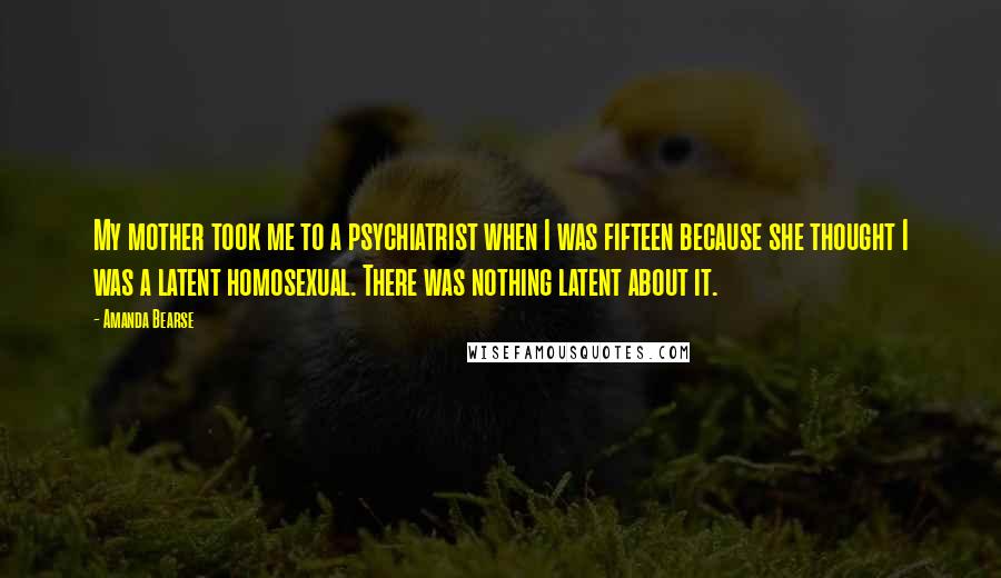 Amanda Bearse Quotes: My mother took me to a psychiatrist when I was fifteen because she thought I was a latent homosexual. There was nothing latent about it.