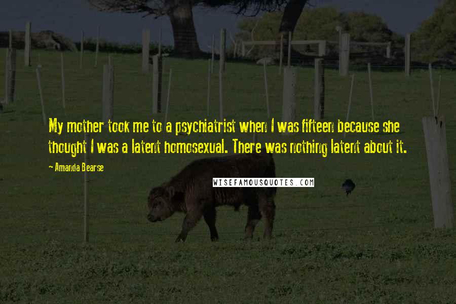 Amanda Bearse Quotes: My mother took me to a psychiatrist when I was fifteen because she thought I was a latent homosexual. There was nothing latent about it.