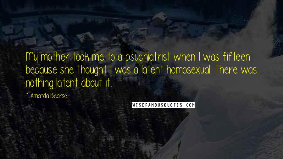 Amanda Bearse Quotes: My mother took me to a psychiatrist when I was fifteen because she thought I was a latent homosexual. There was nothing latent about it.