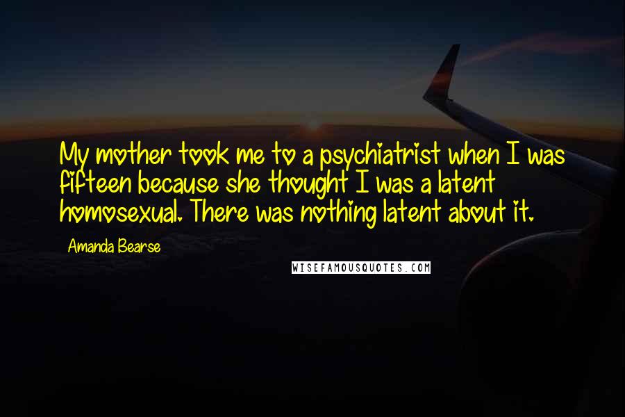 Amanda Bearse Quotes: My mother took me to a psychiatrist when I was fifteen because she thought I was a latent homosexual. There was nothing latent about it.