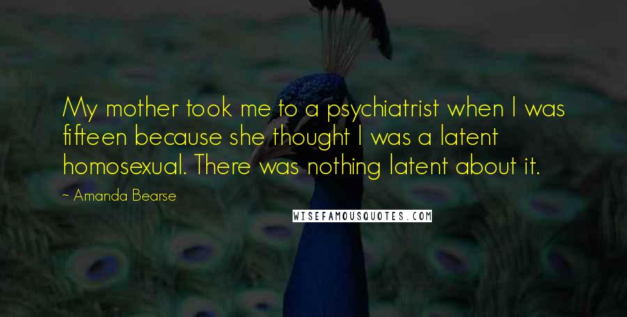 Amanda Bearse Quotes: My mother took me to a psychiatrist when I was fifteen because she thought I was a latent homosexual. There was nothing latent about it.