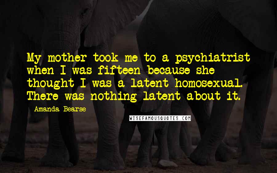Amanda Bearse Quotes: My mother took me to a psychiatrist when I was fifteen because she thought I was a latent homosexual. There was nothing latent about it.