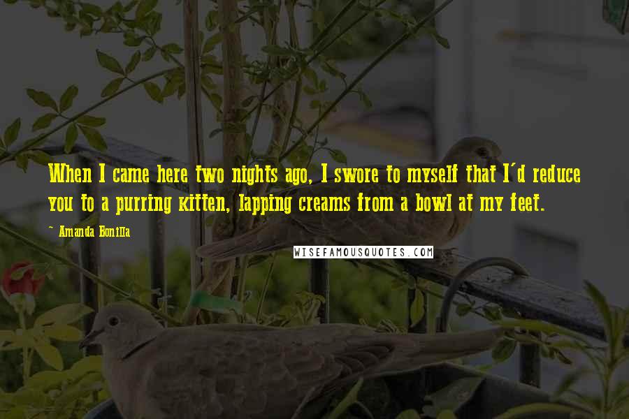 Amanda Bonilla Quotes: When I came here two nights ago, I swore to myself that I'd reduce you to a purring kitten, lapping creams from a bowl at my feet.