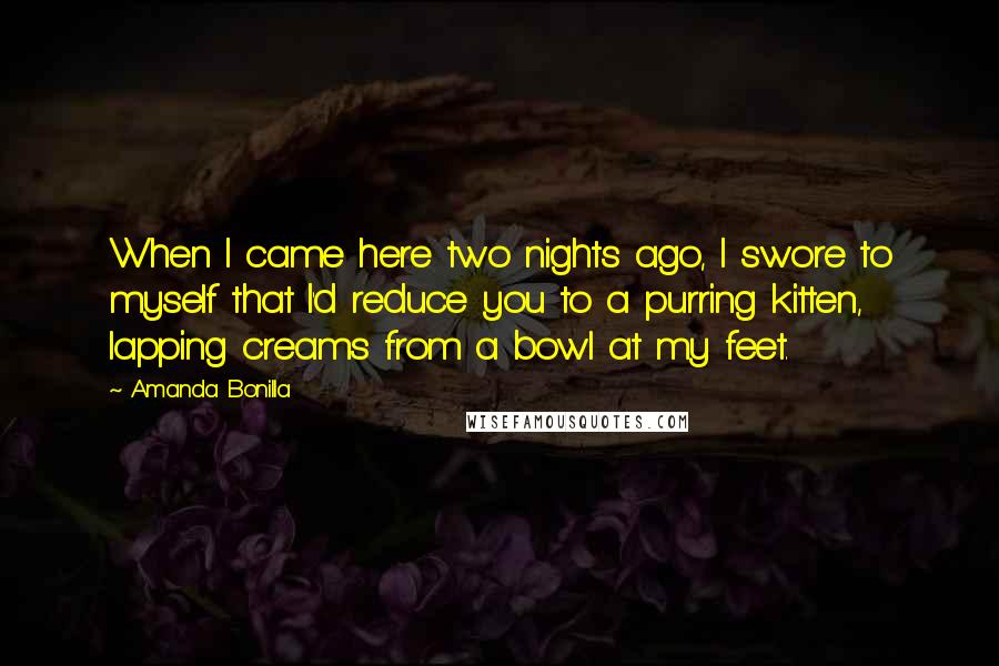 Amanda Bonilla Quotes: When I came here two nights ago, I swore to myself that I'd reduce you to a purring kitten, lapping creams from a bowl at my feet.