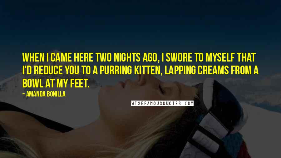 Amanda Bonilla Quotes: When I came here two nights ago, I swore to myself that I'd reduce you to a purring kitten, lapping creams from a bowl at my feet.