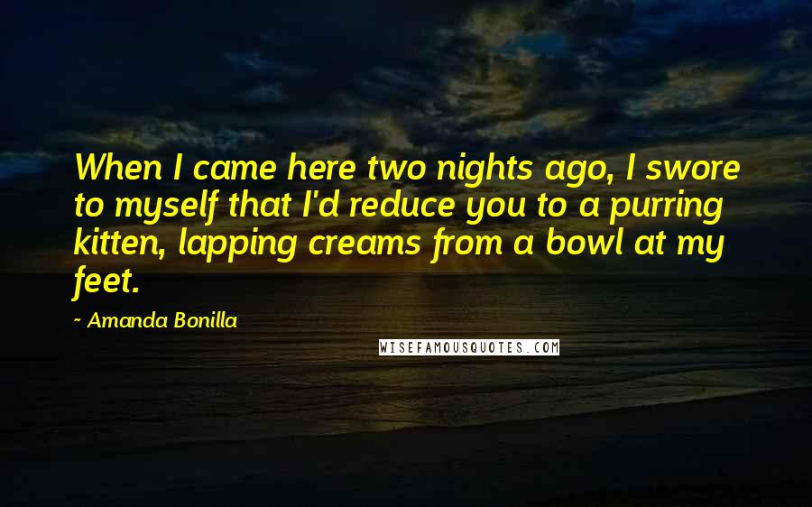 Amanda Bonilla Quotes: When I came here two nights ago, I swore to myself that I'd reduce you to a purring kitten, lapping creams from a bowl at my feet.