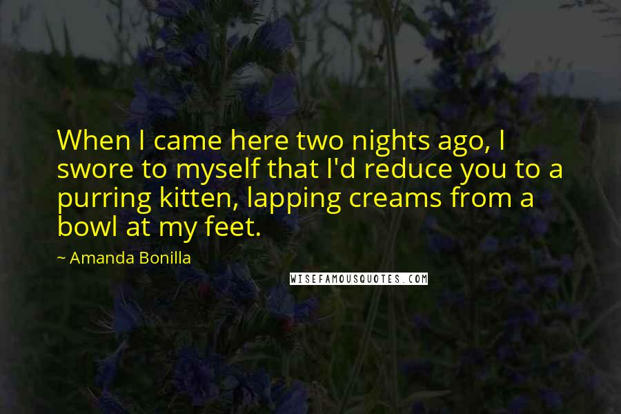 Amanda Bonilla Quotes: When I came here two nights ago, I swore to myself that I'd reduce you to a purring kitten, lapping creams from a bowl at my feet.