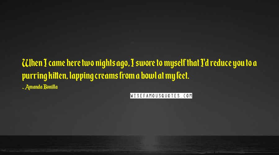 Amanda Bonilla Quotes: When I came here two nights ago, I swore to myself that I'd reduce you to a purring kitten, lapping creams from a bowl at my feet.