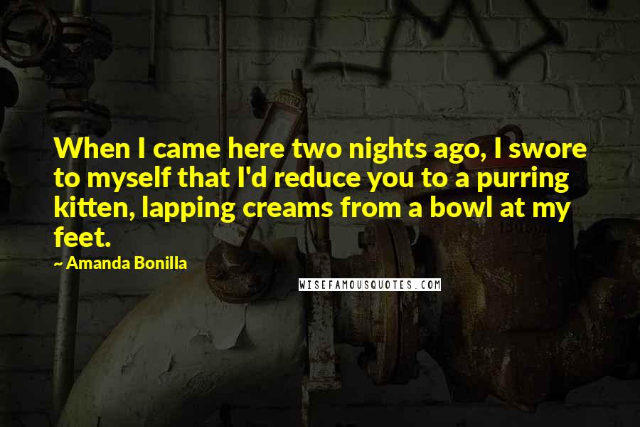 Amanda Bonilla Quotes: When I came here two nights ago, I swore to myself that I'd reduce you to a purring kitten, lapping creams from a bowl at my feet.