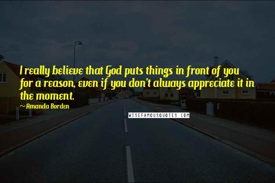 Amanda Borden Quotes: I really believe that God puts things in front of you for a reason, even if you don't always appreciate it in the moment.