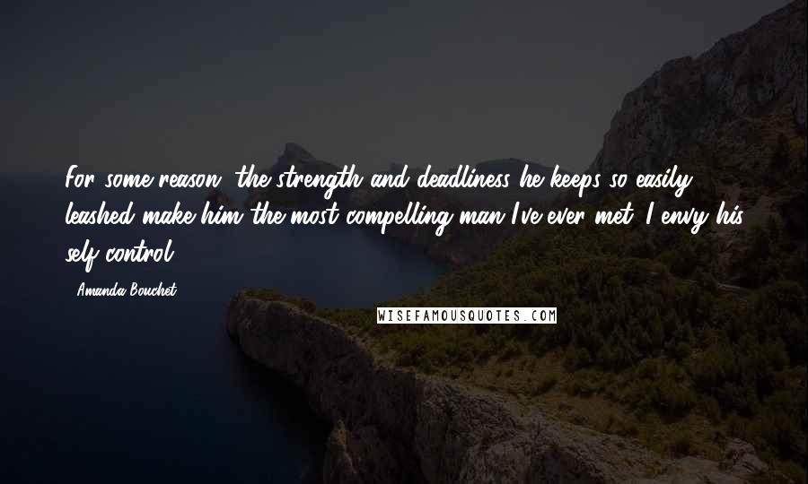 Amanda Bouchet Quotes: For some reason, the strength and deadliness he keeps so easily leashed make him the most compelling man I've ever met. I envy his self-control.