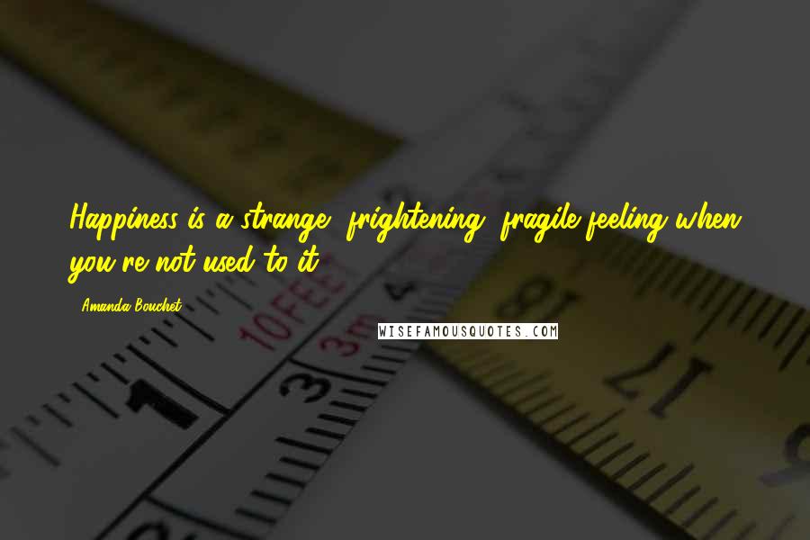 Amanda Bouchet Quotes: Happiness is a strange, frightening, fragile feeling when you're not used to it.