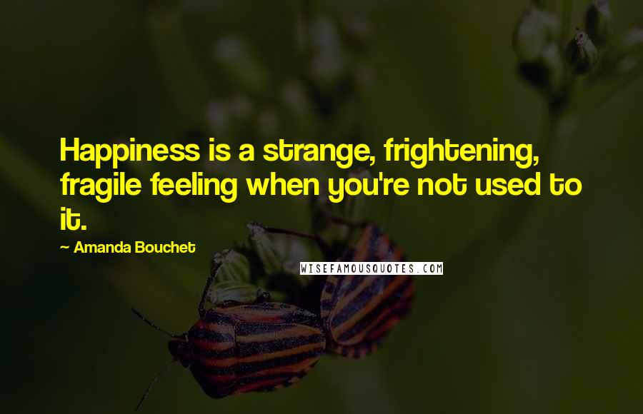 Amanda Bouchet Quotes: Happiness is a strange, frightening, fragile feeling when you're not used to it.